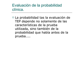 Evaluación de la probabilidad clínica. La probabilidad tas la evaluación de TEP depende no solamente de las características de la prueba utilizada, sino también de la probabilidad que había antes de la prueba….. 