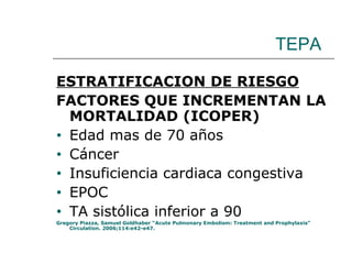 TEPA ESTRATIFICACION DE RIESGO FACTORES QUE INCREMENTAN LA MORTALIDAD (ICOPER) Edad mas de 70 años Cáncer Insuficiencia cardiaca congestiva EPOC TA sistólica inferior a 90 Gregory Piazza, Samuel Goldhaber “Acute Pulmonary Embolism: Treatment and Prophylaxis” Circulation. 2006;114:e42-e47. 