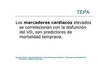 TEPA Los  marcadores cardíacos  elevados se correlacionan con la disfunción del VD, son predictores de mortalidad temprana. Gregory Piazza, Samuel Goldhaber “Acute Pulmonary Embolism: Treatment and Prophylaxis” Circulation. 2006;114:e42-e47. 