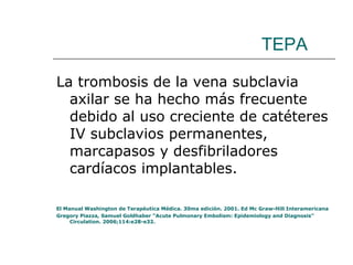 TEPA La trombosis de la vena subclavia axilar se ha hecho más frecuente debido al uso creciente de catéteres IV subclavios permanentes, marcapasos y desfibriladores cardíacos implantables. El Manual Washington de Terapéutica Médica. 30ma edición. 2001. Ed Mc Graw-Hill Interamericana Gregory Piazza, Samuel Goldhaber “Acute Pulmonary Embolism: Epidemiology and Diagnosis” Circulation. 2006;114:e28-e32. 
