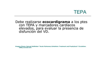 TEPA Debe realizarse  ecocardigrama  a los ptes con TEPA y marcadores cardíacos elevados, para evaluar la presencia de disfunción del VD. Gregory Piazza, Samuel Goldhaber “Acute Pulmonary Embolism: Treatment and Prophylaxis” Circulation. 2006;114:e42-e47. 