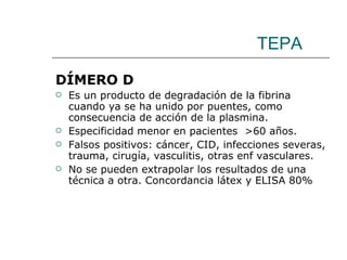 TEPA DÍMERO D Es un producto de degradación de la fibrina cuando ya se ha unido por puentes, como consecuencia de acción de la plasmina. Especificidad menor en pacientes  >60 años. Falsos positivos: cáncer, CID, infecciones severas, trauma, cirugía, vasculitis, otras enf vasculares.  No se pueden extrapolar los resultados de una técnica a otra. Concordancia látex y ELISA 80% 