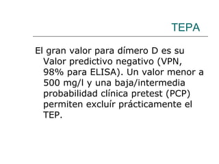 TEPA El gran valor para dímero D es su Valor predictivo negativo (VPN, 98% para ELISA). Un valor menor a 500 mg/l y una baja/intermedia probabilidad clínica pretest (PCP) permiten excluír prácticamente el TEP. 
