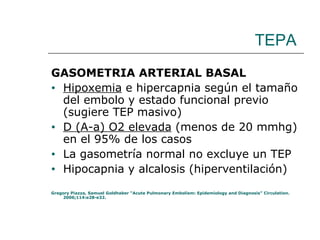 TEPA GASOMETRIA ARTERIAL BASAL Hipoxemia  e hipercapnia según el tamaño del embolo y estado funcional previo (sugiere TEP masivo)  D (A-a) O2 elevada  (menos de 20 mmhg) en el 95% de los casos La gasometría normal no excluye un TEP Hipocapnia y alcalosis (hiperventilación) Gregory Piazza, Samuel Goldhaber “Acute Pulmonary Embolism: Epidemiology and Diagnosis” Circulation. 2006;114:e28-e32. 