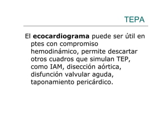 TEPA El  ecocardiograma  puede ser útil en ptes con compromiso hemodinámico, permite descartar otros cuadros que simulan TEP, como IAM, disección aórtica, disfunción valvular aguda, taponamiento pericárdico. 