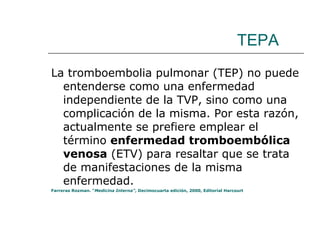 TEPA La tromboembolia pulmonar (TEP) no puede entenderse como una enfermedad independiente de la TVP, sino como una complicación de la misma. Por esta razón, actualmente se prefiere emplear el término  enfermedad tromboembólica venosa  (ETV) para resaltar que se trata de manifestaciones de la misma enfermedad.  Farreras Rozman. “ Medicina Interna” , Decimocuarta edición, 2000, Editorial Harcourt 