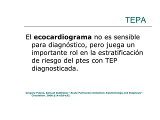 TEPA El  ecocardiograma  no es sensible para diagnóstico, pero juega un importante rol en la estratificación de riesgo del ptes con TEP diagnosticada. Gregory Piazza, Samuel Goldhaber “Acute Pulmonary Embolism: Epidemiology and Diagnosis” Circulation. 2006;114:e28-e32. 
