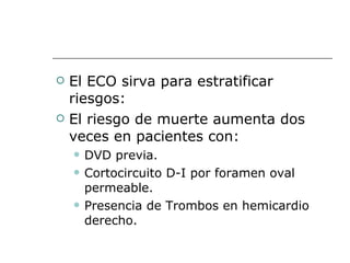 El ECO sirva para estratificar riesgos: El riesgo de muerte aumenta dos veces en pacientes con: DVD previa. Cortocircuito D-I por foramen oval permeable. Presencia de Trombos en hemicardio derecho. 