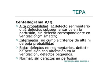 TEPA Centellograma V/Q Alta probabilidad :   1defecto segmentario o   2 defectos subsegmentarios en la perfusión, sin defecto correspondiente en ventilación(mismatch) Intermedia : no cumple criterios de alta ni de baja probabilidad Baja : defectos no segmentarios, defecto de perfusión con alteración en la ventilación, defectos pequeños. Normal : sin defectos en perfusión PIOPED JAMA 1990; 263:2753-9 