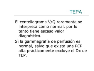TEPA El centellograma V/Q raramente se interpreta como normal, por lo tanto tiene escaso valor diagnóstico.  Si la gammagrafía de perfusión es normal, salvo que exista una PCP alta prácticamente excluye el Dx de TEP. 