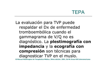 TEPA La evaluación para TVP puede respaldar el Dx de enfermedad tromboembólica cuando el gammagrama de V/Q no es diagnóstico. La  plestimografía con impedancia  y la  ecografía con compresión  son técnicas para diagnosticar TVP en el muslo. El Manual Washington de Terapéutica Médica. 30ma edición. 2001. Ed Mc Graw-Hill Interamericana 
