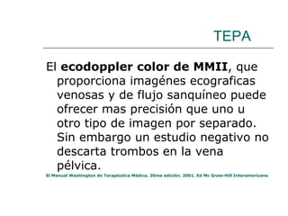 TEPA El  ecodoppler color de MMII , que proporciona imagénes ecograficas venosas y de flujo sanquíneo puede ofrecer mas precisión que uno u otro tipo de imagen por separado. Sin embargo un estudio negativo no descarta trombos en la vena pélvica. El Manual Washington de Terapéutica Médica. 30ma edición. 2001. Ed Mc Graw-Hill Interamericana 