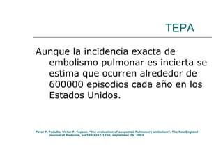 TEPA Aunque la incidencia exacta de embolismo pulmonar es incierta se estima que ocurren alrededor de 600000 episodios cada año en los Estados Unidos.  Peter F. Fedullo, Victor F. Tapson. “the evaluation of suspected Pulmonary embolism”. The NewEngland Journal of Medicine, vol349:1247-1256, september 25, 2003 