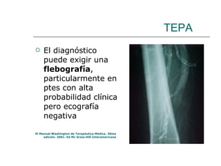 TEPA El diagnóstico puede exigir una  flebografía , particularmente en ptes con alta probabilidad clínica pero ecografía negativa El Manual Washington de Terapéutica Médica. 30ma edición. 2001. Ed Mc Graw-Hill Interamericana 