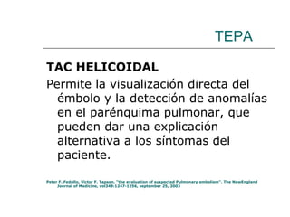 TEPA TAC HELICOIDAL Permite la visualización directa del émbolo y la detección de anomalías en el parénquima pulmonar, que pueden dar una explicación alternativa a los síntomas del paciente. Peter F. Fedullo, Victor F. Tapson. “the evaluation of suspected Pulmonary embolism”. The NewEngland Journal of Medicine, vol349:1247-1256, september 25, 2003 