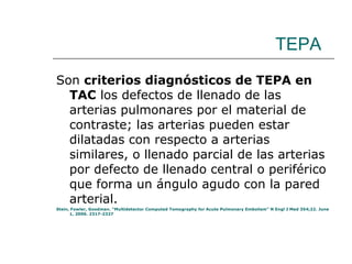 TEPA Son  criterios diagnósticos de TEPA en TAC  los defectos de llenado de las arterias pulmonares por el material de contraste; las arterias pueden estar dilatadas con respecto a arterias similares, o llenado parcial de las arterias por defecto de llenado central o periférico que forma un ángulo agudo con la pared arterial.  Stein, Fowler, Goodman. “Multidetector Computed Tomography for Acute Pulmonary Embolism” N Engl J Med 354;22. June 1, 2006. 2317-2327  