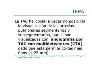 TEPA La TAC helicoidal a veces no posibilita la visualización de las arterias pulmonares segmentarias y subsegmentarias, que si son visualizadas con  angiografía por TAC con multidetectores (CTA) , dado que esta permite cortes mas finos (1.25 mm)  Stein, Fowler, Goodman. “Multidetector Computed Tomography for Acute Pulmonary Embolism” N Engl J Med 354;22. June 1, 2006. 2317-2327  