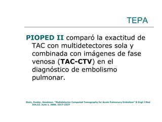 TEPA PIOPED II  comparó la exactitud de TAC con multidetectores sola y combinada con imágenes de fase venosa ( TAC-CTV ) en el diagnóstico de embolismo pulmonar. Stein, Fowler, Goodman. “Multidetector Computed Tomography for Acute Pulmonary Embolism” N Engl J Med 354;22. June 1, 2006. 2317-2327  