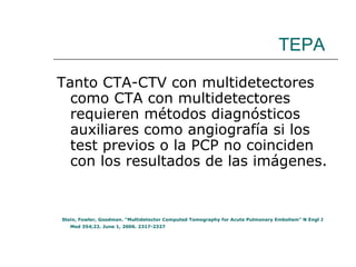 TEPA Tanto CTA-CTV con multidetectores como CTA con multidetectores requieren métodos diagnósticos auxiliares como angiografía si los test previos o la PCP no coinciden con los resultados de las imágenes.  Stein, Fowler, Goodman. “Multidetector Computed Tomography for Acute Pulmonary Embolism” N Engl J Med 354;22. June 1, 2006. 2317-2327  