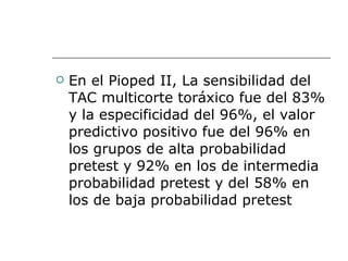 En el Pioped II, La sensibilidad del TAC multicorte toráxico fue del 83% y la especificidad del 96%, el valor predictivo positivo fue del 96% en los grupos de alta probabilidad pretest y 92% en los de intermedia probabilidad pretest y del 58% en los de baja probabilidad pretest  