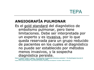 TEPA ANGIOGRAFÍA PULMONAR Es el  gold standard  del diagnóstico de embolismo pulmonar, pero tiene limitaciones. Debe ser interpretada por un experto y es i nvasiva , por lo que queda reservada para un grupo reducido de pacientes en los cuales el diagnóstico no puede ser establecido por métodos menos invasivos, y la sospecha diagnóstica persiste. Peter F. Fedullo, Victor F. Tapson. “the evaluation of suspected Pulmonary embolism”. The NewEngland Journal of Medicine, vol349:1247-1256, september 25, 2003 Gregory Piazza, Samuel Goldhaber “Acute Pulmonary Embolism: Epidemiology and Diagnosis” Circulation. 2006;114:e28-e32. 
