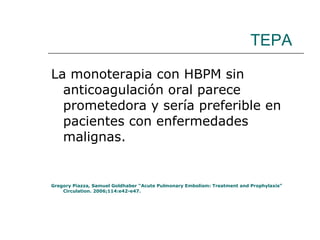 TEPA La monoterapia con HBPM sin anticoagulación oral parece prometedora y sería preferible en pacientes con enfermedades malignas. Gregory Piazza, Samuel Goldhaber “Acute Pulmonary Embolism: Treatment and Prophylaxis” Circulation. 2006;114:e42-e47. 