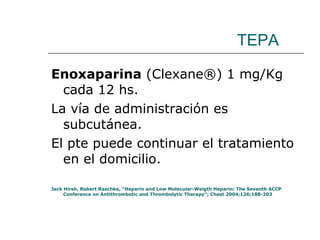 TEPA Enoxaparina  (Clexane®) 1 mg/Kg cada 12 hs.  La vía de administración es subcutánea. El pte puede continuar el tratamiento en el domicilio. Jack Hirsh, Robert Raschke, “Heparin and Low Molecular-Weigth Heparin: The Seventh ACCP Conference on Antithrombotic and Thrombolytic Therapy”; Chest 2004;126;188-203  