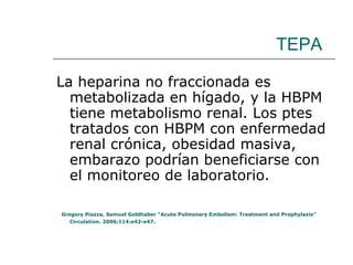 TEPA La heparina no fraccionada es metabolizada en hígado, y la HBPM tiene metabolismo renal. Los ptes tratados con HBPM con enfermedad renal crónica, obesidad masiva, embarazo podrían beneficiarse con el monitoreo de laboratorio. Gregory Piazza, Samuel Goldhaber “Acute Pulmonary Embolism: Treatment and Prophylaxis” Circulation. 2006;114:e42-e47. 