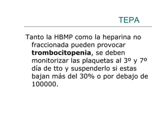 TEPA Tanto la HBMP como la heparina no fraccionada pueden provocar  trombocitopenia , se deben monitorizar las plaquetas al 3º y 7º día de tto y suspenderlo si estas bajan más del 30% o por debajo de 100000. 