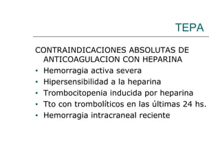 TEPA CONTRAINDICACIONES ABSOLUTAS DE ANTICOAGULACION CON HEPARINA Hemorragia activa severa Hipersensibilidad a la heparina Trombocitopenia inducida por heparina Tto con trombolíticos en las últimas 24 hs. Hemorragia intracraneal reciente 