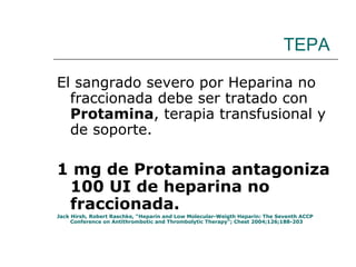 TEPA El sangrado severo por Heparina no fraccionada debe ser tratado con  Protamina , terapia transfusional y de soporte. 1 mg de Protamina antagoniza 100 UI de heparina no fraccionada. Jack Hirsh, Robert Raschke, “Heparin and Low Molecular-Weigth Heparin: The Seventh ACCP Conference on Antithrombotic and Thrombolytic Therapy”; Chest 2004;126;188-203  