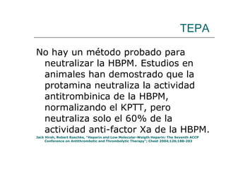 TEPA No hay un método probado para neutralizar la HBPM. Estudios en animales han demostrado que la protamina neutraliza la actividad antitrombinica de la HBPM, normalizando el KPTT, pero neutraliza solo el 60% de la actividad anti-factor Xa de la HBPM. Jack Hirsh, Robert Raschke, “Heparin and Low Molecular-Weigth Heparin: The Seventh ACCP Conference on Antithrombotic and Thrombolytic Therapy”; Chest 2004;126;188-203  