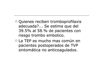 Quienes reciben tromboprofilaxis adecuada?... Se estima que del 39.5% al 58.% de pacientes con riesgo trombo embolico.  La TEP es mucho mas común en pacientes postoperados de TVP sintomática no anticoagulados. 