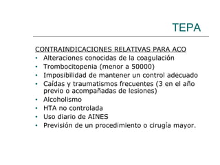 TEPA CONTRAINDICACIONES RELATIVAS PARA ACO Alteraciones conocidas de la coagulación Trombocitopenia (menor a 50000) Imposibilidad de mantener un control adecuado Caídas y traumatismos frecuentes (3 en el año previo o acompañadas de lesiones) Alcoholismo HTA no controlada Uso diario de AINES Previsión de un procedimiento o cirugía mayor. 