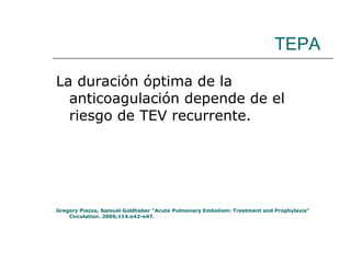 TEPA La duración óptima de la anticoagulación depende de el riesgo de TEV recurrente.  Gregory Piazza, Samuel Goldhaber “Acute Pulmonary Embolism: Treatment and Prophylaxis” Circulation. 2006;114:e42-e47. 