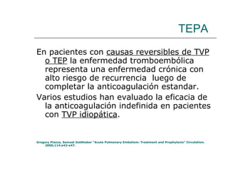 TEPA En pacientes con  causas reversibles de TVP o TEP  la enfermedad tromboembólica representa una enfermedad crónica con alto riesgo de recurrencia  luego de completar la anticoagulación estandar.  Varios estudios han evaluado la eficacia de la anticoagulación indefinida en pacientes con  TVP idiopática . Gregory Piazza, Samuel Goldhaber “Acute Pulmonary Embolism: Treatment and Prophylaxis” Circulation. 2006;114:e42-e47. 