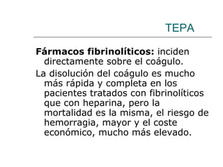 TEPA Fármacos fibrinolíticos:  inciden directamente sobre el coágulo.  La disolución del coágulo es mucho más rápida y completa en los pacientes tratados con fibrinolíticos que con heparina, pero la mortalidad es la misma, el riesgo de hemorragia, mayor y el coste económico, mucho más elevado.  