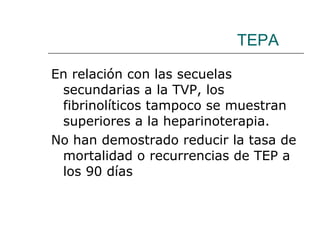 TEPA En relación con las secuelas secundarias a la TVP, los fibrinolíticos tampoco se muestran superiores a la heparinoterapia.  No han demostrado reducir la tasa de mortalidad o recurrencias de TEP a los 90 días 