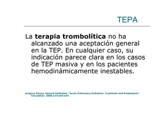 TEPA La  terapia trombolítica  no ha alcanzado una aceptación general en la TEP. En cualquier caso, su indicación parece clara en los casos de TEP masiva y en los pacientes hemodinámicamente inestables.  Gregory Piazza, Samuel Goldhaber “Acute Pulmonary Embolism: Treatment and Prophylaxis” Circulation. 2006;114:e42-e47. 