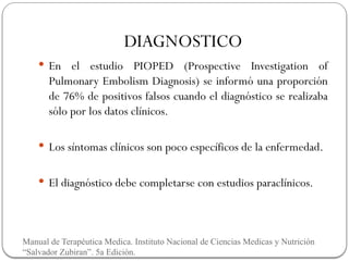 DIAGNOSTICO
 En el estudio PIOPED (Prospective Investigation of
Pulmonary Embolism Diagnosis) se informó una proporción
de 76% de positivos falsos cuando el diagnóstico se realizaba
sólo por los datos clínicos.
 Los síntomas clínicos son poco específicos de la enfermedad.
 El diagnóstico debe completarse con estudios paraclínicos.
Manual de Terapéutica Medica. Instituto Nacional de Ciencias Medicas y Nutrición
“Salvador Zubiran”. 5a Edición.
 