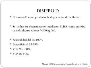 DIMERO D
 El dímero D es un producto de degradación de la fibrina.
 Se define su determinación mediante ELISA como positiva
cuando alcanza valores >500 ng/ml.
 Sensibilidad del 98-100%
 Especificidad 35-39%.
 VPN 98-100%.
 VPP 36-44%.
Manual CTO Neumología y CirugíaTorácica. 6ª Edición
 