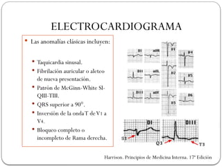 ELECTROCARDIOGRAMA
 Las anomalías clásicas incluyen:
 Taquicardia sinusal.
 Fibrilación auricular o aleteo
de nueva presentación.
 Patrón de McGinn-White SI-
QIII-TIII.
 QRS superior a 90°.
 Inversión de la ondaT deV1 a
V4.
 Bloqueo completo o
incompleto de Rama derecha.
Harrison. Principios de Medicina Interna. 17ª Edición
 