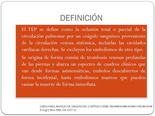 DEFINICIÓN
 El TEP se define como la oclusión total o parcial de la
circulación pulmonar por un coágulo sanguíneo proveniente
de la circulación venosa sistémica, incluidas las cavidades
cardiacas derechas. Se excluyen los embolismos de otro tipo.
 Se origina de forma común de trombosis venosas profundas
de las piernas y abarca un espectro de cuadros clínicos que
van desde formas asintomáticas, émbolos descubiertos de
forma incidental, hasta embolismos masivos que pueden
causar la muerte de forma inmediata.
GUÍAS PARA MANEJO DE URGENCIAS; CAPÍTULO XXIII:TROMBOEMBOLISMO PULMONAR
N Engl J Med 2008;358:1037-52.
 