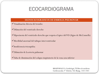 SIGNOS ECOGRAFICOS DE EMBOLIA PULMONAR
Visualización directa del trombo
Dilatación del ventrículo derecho
Hipocinesia del ventrículo derecho que respeta el ápice delVD (Signo de McConnells)
Movilidad anormal del tabique interventricular
Insuficiencia tricuspídea
Dilatación de la arteria pulmonar
Falta de disminución del colapso inspiratorio de la vena cava inferior
BRAUNWALD´S, Cardiología, “El libro de medicina
Cardiovascular, 7ª Edición, Vol. III pág. 2321-2343
ECOCARDIOGRAMA
 
