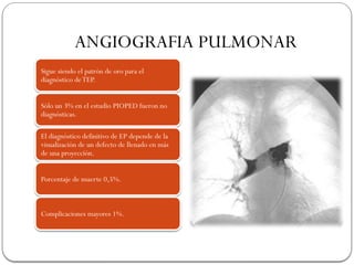 ANGIOGRAFIA PULMONAR
Sigue siendo el patrón de oro para el
diagnóstico deTEP.
Sólo un 3% en el estudio PIOPED fueron no
diagnósticas.
El diagnóstico definitivo de EP depende de la
visualización de un defecto de llenado en más
de una proyección.
Porcentaje de muerte 0,5%.
Complicaciones mayores 1%.
 