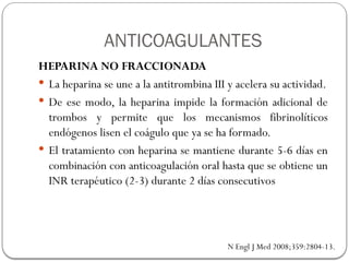 ANTICOAGULANTES
HEPARINA NO FRACCIONADA
 La heparina se une a la antitrombina III y acelera su actividad.
 De ese modo, la heparina impide la formación adicional de
trombos y permite que los mecanismos fibrinolíticos
endógenos lisen el coágulo que ya se ha formado.
 El tratamiento con heparina se mantiene durante 5-6 días en
combinación con anticoagulación oral hasta que se obtiene un
INR terapéutico (2-3) durante 2 días consecutivos
N Engl J Med 2008;359:2804-13.
 