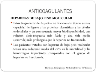 HEPARINAS DE BAJO PESO MOLECULAR
 Estos fragmentos de heparina no fraccionada tienen menos
capacidad de ligarse a las proteínas plasmáticas y las células
endoteliales y en consecuencia mayor biodisponibilidad, una
relación dosis-respuesta más fiable y una vida media
(semivida) más prolongada que la heparina no fraccionada.
 Los pacientes tratados con heparina de bajo peso molecular
tenían una reducción media del 29% en la mortalidad y las
hemorragias importantes comparados con el grupo de
heparina no fraccionada.
Harrison. Principios de Medicina Interna. 17ª Edición
ANTICOAGULANTES
 