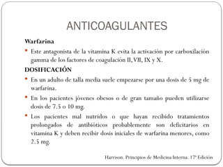 Warfarina
 Este antagonista de la vitamina K evita la activación por carboxilación
gamma de los factores de coagulación II,VII, IX y X.
DOSIFICACIÓN
 En un adulto de talla media suele empezarse por una dosis de 5 mg de
warfarina.
 En los pacientes jóvenes obesos o de gran tamaño pueden utilizarse
dosis de 7.5 o 10 mg.
 Los pacientes mal nutridos o que hayan recibido tratamientos
prolongados de antibióticos probablemente son deficitarios en
vitamina K y deben recibir dosis iniciales de warfarina menores, como
2.5 mg.
Harrison. Principios de Medicina Interna. 17ª Edición
ANTICOAGULANTES
 