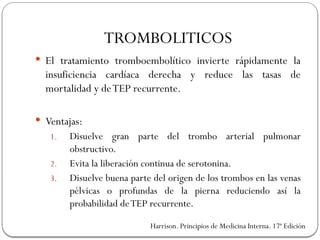 TROMBOLITICOS
 El tratamiento tromboembolítico invierte rápidamente la
insuficiencia cardíaca derecha y reduce las tasas de
mortalidad y deTEP recurrente.
 Ventajas:
1. Disuelve gran parte del trombo arterial pulmonar
obstructivo.
2. Evita la liberación continua de serotonina.
3. Disuelve buena parte del origen de los trombos en las venas
pélvicas o profundas de la pierna reduciendo así la
probabilidad deTEP recurrente.
Harrison. Principios de Medicina Interna. 17ª Edición
 