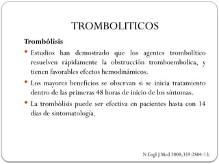 Trombólisis
 Estudios han demostrado que los agentes trombolítico
resuelven rápidamente la obstrucción tromboembolica, y
tienen favorables efectos hemodinámicos.
 Los mayores beneficios se observan si se inicia tratamiento
dentro de las primeras 48 horas de inicio de los síntomas.
 La trombólisis puede ser efectiva en pacientes hasta con 14
días de sintomatología.
N Engl J Med 2008;359:2804-13.
TROMBOLITICOS
 